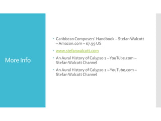 More Info
 Caribbean Composers’ Handbook – StefanWalcott
– Amazon.com – $7.99 US
 www.stefanwalcott.com
 An Aural History of Calypso 1 –YouTube.com –
StefanWalcott Channel
 An Aural History of Calypso 2 –YouTube.com –
StefanWalcott Channel
 
