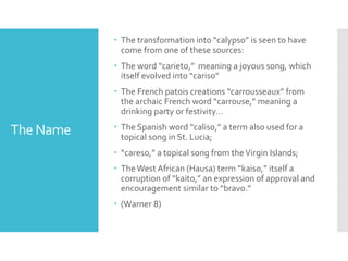 The Name
 The transformation into “calypso” is seen to have
come from one of these sources:
 The word “carieto,” meaning a joyous song, which
itself evolved into “cariso”
 The French patois creations “carrousseaux” from
the archaic French word “carrouse,” meaning a
drinking party or festivity…
 The Spanish word “caliso,” a term also used for a
topical song in St. Lucia;
 “careso,” a topical song from theVirgin Islands;
 TheWest African (Hausa) term “kaiso,” itself a
corruption of “kaito,” an expression of approval and
encouragement similar to “bravo.”
 (Warner 8)
 