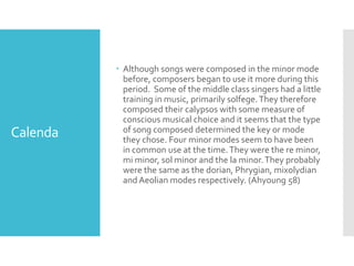 Calenda
 Although songs were composed in the minor mode
before, composers began to use it more during this
period. Some of the middle class singers had a little
training in music, primarily solfege.They therefore
composed their calypsos with some measure of
conscious musical choice and it seems that the type
of song composed determined the key or mode
they chose. Four minor modes seem to have been
in common use at the time.They were the re minor,
mi minor, sol minor and the la minor.They probably
were the same as the dorian, Phrygian, mixolydian
and Aeolian modes respectively. (Ahyoung 58)
 