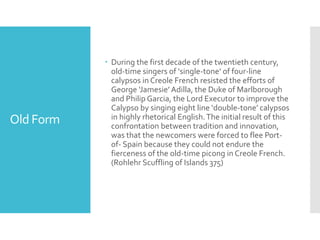 Old Form
 During the first decade of the twentieth century,
old-time singers of ‘single-tone’ of four-line
calypsos in Creole French resisted the efforts of
George ‘Jamesie’Adilla, the Duke of Marlborough
and Philip Garcia, the Lord Executor to improve the
Calypso by singing eight line ‘double-tone’ calypsos
in highly rhetorical English.The initial result of this
confrontation between tradition and innovation,
was that the newcomers were forced to flee Port-
of- Spain because they could not endure the
fierceness of the old-time picong in Creole French.
(Rohlehr Scuffling of Islands 375)
 