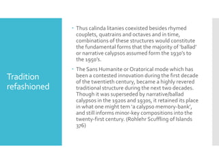 Tradition
refashioned
 Thus calinda litanies coexisted besides rhymed
couplets, quatrains and octaves and in time,
combinations of these structures would constitute
the fundamental forms that the majority of ‘ballad’
or narrative calypsos assumed form the 1930’s to
the 1950’s.
 The Sans Humanite or Oratorical mode which has
been a contested innovation during the first decade
of the twentieth century, became a highly revered
traditional structure during the next two decades.
Though it was superseded by narrative/ballad
calypsos in the 1920s and 1930s, it retained its place
in what one might tem ‘a calypso memory-bank’,
and still informs minor-key compositions into the
twenty-first century. (Rohlehr Scuffling of Islands
376)
 