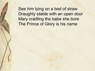 See him lying on a bed of straw Draughty stable with an open door Mary cradling the babe she bore The Prince of Glory is his name