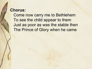 Chorus: Come now carry me to Bethlehem To see the child appear to them Just as poor as was the stable then The Prince of Glory when he came