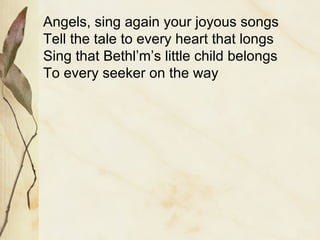 Angels, sing again your joyous songs Tell the tale to every heart that longs Sing that Bethl’m’s little child belongs To every seeker on the way