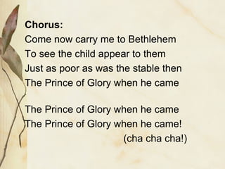 Chorus: Come now carry me to Bethlehem To see the child appear to them Just as poor as was the stable then The Prince of Glory when he came The Prince of Glory when he came The Prince of Glory when he came! (cha cha cha!)