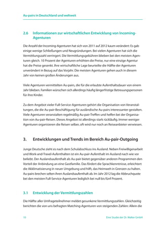 10 Eine Studie der Dr. Walter GmbH
Au-pairs in Deutschland und weltweit
2.6	 Informationen zur wirtschaftlichen Entwicklung von Incoming-
	 Agenturen
Die Anzahl der Incoming-Agenturen hat sich von 2011 auf 2012 kaum verändert: Es gab
einige wenige Schließungen und Neugründungen. Bei vielen Agenturen hat sich die
Vermittlungszahl verringert. Die Vermittlungsgebühren blieben bei den meisten Agen-
turen gleich. 10 Prozent der Agenturen erhöhten die Preise, nur eine einzige Agentur
hat die Preise gesenkt. Ihre wirtschaftliche Lage beurteilte die Hälfte der Agenturen
unverändert in Bezug auf das Vorjahr. Die meisten Agenturen gehen auch in diesem
Jahr von keinen großen Änderungen aus.
Viele Agenturen vermittelten Au-pairs, die für die erlaubte Aufenthaltsdauer von einem
Jahr blieben. Familien wünschen sich allerdings häufig längerfristige Betreuungspersonen
für ihre Kinder.
Zu dem Angebot vieler Full-Service-Agenturen gehört die Organisation von Veranstal-
tungen, die die Au-pair-Beschäftigung für ausländische Au-pairs interessanter gestalten.
Viele Agenturen veranstalten regelmäßig Au-pair-Treffen und helfen bei der Organisa­
tion von Au-pair-Reisen. Dieses Angebot ist allerdings stark rückläufig. Immer weniger
Agenturen organisieren die Reisen selber, oft wird nur noch an Reiseanbieter verwiesen.
3.	 Entwicklungen und Trends im Bereich Au-pair-Outgoing
Junge Deutsche zieht es nach dem Schulabschluss ins Ausland. Neben Freiwilligenarbeit
und Work-and-Travel-Aufenthalten ist ein Au-pair-Aufenthalt im Ausland nach wie vor
beliebt. Der Auslandsaufenthalt als Au-pair bietet gegenüber anderen Programmen den
Vorteil der Anbindung an eine Gastfamilie. Das fördert die Sprachkenntnisse, erleichtert
die Akklimatisierung in neuer Umgebung und hilft, das Heimweh in Grenzen zu halten.
Au-pairs brechen selten ihren Auslandsaufenthalt ab. Im Jahr 2012 lag die Abbruchquote
bei den meisten Full-Service-Agenturen lediglich bei null bis fünf Prozent.
3.1	 Entwicklung der Vermittlungszahlen
Die Hälfte aller Umfrageteilnehmer meldet gesunkene Vermittlungszahlen. Gleichzeitig
berichten die von uns befragten Matching-Agenturen von steigenden Zahlen: Allein die
 