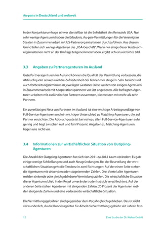 12 Eine Studie der Dr. Walter GmbH
Au-pairs in Deutschland und weltweit
In der Konjunkturumfrage schwer darstellbar ist die Beliebtheit des Reiseziels USA. Nur
sehr wenige Agenturen haben die Erlaubnis, Au-pair-Vermittlungen für die Vereinigten
Staaten in Zusammenarbeit mit US-Partnerorganisationen durchzuführen. Aus diesem
Grund teilen sich wenige Agenturen das „USA-Geschäft“. Wenn nur einige dieser Austausch-
organisationen nicht an der Umfrage teilgenommen haben, ergibt sich ein verzerrtes Bild.
3.3	 Angaben zu Partneragenturen im Ausland
Gute Partneragenturen im Ausland können die Qualität der Vermittlung verbessern, die
Abbruchquote senken und die Zufriedenheit der Teilnehmer steigern. Sehr beliebt sind
auchVorbereitungsseminare im jeweiligen Gastland. Diese werden von einigen Agenturen
in Zusammenarbeit mit Kooperationspartnern vor Ort angeboten. Alle befragten Agen-
turen arbeiten mit ausländischen Partnern zusammen, die meisten mit mehr als zehn
Partnern.
Ein zuverlässiges Netz von Partnern im Ausland ist eine wichtige Arbeitsgrundlage von
Full-Service-Agenturen und ein wichtiger Unterschied zu Matching-Agenturen, die auf
Partner verzichten. Die Abbruchquote ist bei nahezu allen Full-Service-Agenturen sehr
gering und liegt zwischen null und fünf Prozent. Angaben zu Matching-Agenturen
liegen uns nicht vor.
3.4	 Informationen zur wirtschaftlichen Situation von Outgoing-­
	 Agenturen
Die Anzahl der Outgoing-Agenturen hat sich von 2011 zu 2012 kaum verändert: Es gab
einige wenige Schließungen und auch Neugründungen. Bei der Beurteilung der wirt-
schaftlichen Situation geht die Tendenz in zwei Richtungen: Auf der einen Seite stehen
die Agenturen mit sinkenden oder stagnierenden Zahlen. Drei Viertel aller Agenturen
melden sinkende oder gleichgebliebene Vermittlungszahlen. Die wirtschaftliche Situation
dieser Agenturen blieb in der Regel unverändert oder hat sich verschlechtert. Auf der
anderen Seite stehen Agenturen mit steigenden Zahlen: 20 Prozent der Agenturen mel-
den steigende Zahlen und eine verbesserte wirtschaftliche Situation.
Die Vermittlungsgebühren sind gegenüber dem Vorjahr gleich geblieben. Das ist nicht
verwunderlich, da die Bundesagentur für Arbeit die Vermittlungsgebühr seit Jahren fest-
 