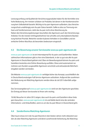 15Eine Studie der Dr. Walter GmbH
Au-pairs in Deutschland und weltweit
Leistungsumfang und Qualität der Versicherungsprodukte haben für die Vermittler eine
hohe Bedeutung. Am meisten schätzen sie Produkte, bei denen in der Krankenversiche-
rung kein Selbstbehalt besteht. Wichtig ist Au-pair-Agenturen außerdem, dass Versiche-
rungsschutz unabhängig vom Au-pair-Status besteht. Sollte es also zur Trennung von
Gast und Familie kommen, steht das Au-pair nicht ohne Absicherung da.
Neben den Versicherungsleistungen beurteilten die Agenturen auch den Versicherungs-
Anbieter. Für die meisten Umfrageteilnehmer hat schnelle und unkomplizierte Bearbei-
tung höchste Priorität. Weiterhin werden kulantes Verhalten in Grenzfällen und ein
einfacher Online-Abschluss als besonders bedeutsam eingestuft.
4.3	 Die Bewertung unserer Serviceseite www.au-pair-agenturen.de
www.au-pair-agenturen.de ist ein Internetportal für Au-pairs und Gastfamilien. Neben
zahlreichen Informationen gibt es hier eine Datenbank, in der so gut wie alle Au-pair
Agenturen in Deutschland gelistet sind. Über ein Bewerbungstool können Au-pairs und
Gasteltern kostenlos eine Online-Bewerbung ausfüllen. Diese wird automatisiert an
mehrere vom Kunden ausgewählte Agenturen verschickt und zeitraubende Mehrfach-
eingaben werden vermieden.
Die Website www.au-pair-agenturen.de verfolgte bisher das Konzept, ausschließlich die
in Deutschland ansässigen Full-Service-Agenturen aufzulisten. Aufgrund der zunehmen-
den Bedeutung von Matching-Agenturen werden diese ab Juli 2013 ebenfalls aufge-
nommen.
Das Serviceangebot auf www.au-pair-agenturen.de wird von den Agenturen geschätzt.
Ein Eintrag auf dieser Serviceseite ist ihnen sehr wichtig.
76.962 Besucher im Jahre 2012 zeigen, dass auch Au-pairs und Gasteltern diese Seite
gern besuchen. www.au-pair-agenturen.de ist und bleibt damit eine der zentralen
Informations- und Anlaufstellen, wenn es um das Au-pair-Wesen in Deutschland geht.
4.4	 Sonderthema Matching-Agenturen
Über kaum etwas ist in der Au-pair Branche in den letzten Jahren mehr diskutiert wor-
den als über Matching-Agenturen und deren zunehmende Verbreitung. Bei Matching-
 