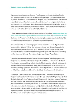 16 Eine Studie der Dr. Walter GmbH
Au-pairs in Deutschland und weltweit
Agenturen handelt es sich um Internet-Portale, auf denen Au-pairs und Gastfamilien
ihre Profile einstellen können, um sich gegenseitig zu finden. Eine Registrierung zum
Zweck der Information ist meist kostenlos. Au-pairs und Gasteltern können sich so einen
ersten Eindruck vom Funktionsumfang des Anbieters und von den potentiellen Bewer-
bern machen. Um mit Au-pairs oder Gastfamilien in Kontakt treten zu können, ist in der
Regel eine kostenpflichtige Registrierung notwendig. Diese kostet, je nach Anbieter, für
einen fest definierten Zeitraum zwischen 30 und 50 Euro.
Zu den bekannteren Matching-Agenturen in Deutschland gehören www.aupair-world.net,
www.aupair.com, www.aupairkontakt.eu, www.web-aupair.net und www.aupair-life.com.
Die Größe der Anbieter sowie der Funktionsumfang der Angebote variiert sehr. Auf die
einzelnen Anbieter wird an dieser Stelle nicht weiter eingegangen.
Auf den ersten Blick sind Matching-Agenturen kaum von Full-Service-Agenturen zu
unterscheiden. Während Full-Service-Agenturen Au-pair und Gastfamilie von der Vor­
bereitung des Au-pair-Aufenthaltes bis zu dessen Ende unterstützen und betreuen,
endet bei Matching-Agenturen die Betreuung von Au-pair und Gastfamilie nach erfolg-
reicher Zusammenführung, also noch vor Beginn des Au-pair-Aufenthaltes.
Die Unterschiede liegen im Detail: Bei der Einschaltung einer Matching-Agentur sind
Au-pair und Gastfamilie während des Au-pair-Aufenthaltes – genau wie bei der freien
Vermittlung – auf sich allein gestellt. Im Konfliktfall gibt es keine helfende Agentur und
auch keine Anlaufstelle für Au-pairs oder Gasteltern. Hierin liegt auch der Hauptkritik-
punkt an Matching-Agenturen, der von Full-Service-Agenturen, Au-pair-Verbänden und
auch Politikern geäußert wird: Der fehlende Schutz eines Au-pairs in Notsitua­tionen.
Ein weiterer Kritikpunkt bei Matching-Agenturen: Durch die fehlende Betreuung der
Au-pairs und Gasteltern während der Au-pair-Zeit gibt es keinerlei Angaben zur Qualität
der Aufenthalte. Wie viele Probleme gibt es? Wie gehen die Beteiligten mit den Problemen
um? Wie zufrieden sind alle Beteiligten nach der Au-pair-Zeit? Da Matching-Agenturen
diese Informationen nicht abfragen, erfüllen sie weder die Qualitätsanforderungen natio-
naler noch internationaler Gütezeichen- und Qualitätsstandards. Die Mitgliedschaft in
nationalen und internationalen Au-pair-Verbänden wird ihnen aus genau diesen Gründen
verwehrt. Trotzdem vermelden die Anbieter Jahr für Jahr eine steigende Anzahl an
Registrierungen. Ein Grund für uns, genauer hinzusehen.
 