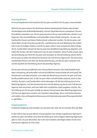 17Eine Studie der Dr. Walter GmbH
Au-pairs in Deutschland und weltweit
Incoming-Bereich
Im Incoming-Bereich wird zwischen EU-Au-pairs und Nicht-EU-Au-pairs unterschieden.
Nicht-EU-Au-pairs müssen für die Einreise diverse bürokratische Hürden überwinden.
Sie benötigen eine Aufenthaltserlaubnis, müssen Sprachkenntnisse nachweisen, Visums-
formalitäten beachten usw. Die Au-pairs kommen oft aus weit entfernten Ländern und
Regionen. Die wirtschaftlichen und kulturellen Unterschiede sind groß – Au-pair und
Gastfamilie müssen auf diesen Kulturschock vorbereitet werden. Für die Au-pairs und
deren Eltern ist die Finanzierung der Hin- und Rückreise oft eine Belastung. Der Aufent-
halt ist ein einmaliges Erlebnis und die Au-pairs stehen unter entsprechendem Erfolgs-
druck. Gastfamilien müssen für das Au-pair eine Verpflichtungserklärung abgeben und
haften für Kosten, die dem Staat durch das Au-pair entstehen. Diese Punkte zeigen, dass
die Vermittlung von Nicht-EU-Au-pairs sehr komplex ist. Die Vermittlung solcher Nicht-
EU-Au-pairs ist daher die klassische Domäne von Full-Service-Agenturen. Die deutschen
Gastfamilien freuen sich über die Rundumbetreuung, und die Au-pairs verlassen sich
auf die Qualität der Vermittlung durch die jeweilige Agentur.
EU-Au-pairs können problemlos nach Deutschland einreisen: Die Aufenthaltsformali­
täten sind gering, die kulturellen und wirtschaftlichen Unterschiede oft nicht groß. Die
Reisekosten sind überschaubar, und sollte die Beziehung zwischen Au-pair und Gast-
familie problematisch sein, ist das Au-pair relativ schnell wieder zuhause, wenn es das
möchte. Au-pairs und Gastfamilien reicht deswegen oft die Vermittlung durch eine
Matching-Agentur. Auf den Rundumservice und die Betreuung durch eine Full-Service-
Agentur wird verzichtet, weil man dafür kein zusätzliches Geld ausgeben möchte. Die
Vermittlung von EU-Au-pairs erfolgt aus diesem Grund meist über Matching-Agenturen.
Full-Service-Agenturen werden von Gasteltern beauftragt, die es sich leisten können
und wollen, eine umfangreiche Betreuung und Unterstützung sowie Planungssicherheit
zu genießen.
Outgoing-Bereich
Im Bereich Outgoing unterscheiden wir zwischen den USA, der EU und dem Rest der Welt.
In den USA ist das Au-pair-Wesen streng reguliert: Nur wenige zugelassene Agenturen
dürfen Au-pairs vermitteln. Eine freie Vermittlung ist nicht möglich, Matching-Agenturen
gibt es nicht. Au-pair-Bewerber, die in die USA möchten, benötigen daher immer eine
Full-Service-Agentur an ihrer Seite.
 