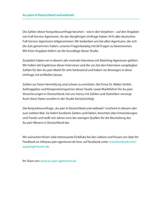 Die Zahlen dieser Konjunkturumfrage beruhen – wie in den Vorjahren – auf den Angaben
von Full-Service-Agenturen. An der diesjährigen Umfrage haben 34 % aller deutschen
Full-Service-Agenturen teilgenommen. Wir bedanken uns bei allen Agenturen, die sich
die Zeit genommen haben, unseren Fragenkatalog mit 60 Fragen zu beantworten.
Mit ihren Angaben liefern sie die Grundlage dieser Studie.
Zusätzlich haben wir in diesem Jahr erstmals Interviews mit Matching-Agenturen geführt.
Wir halten die Ergebnisse dieser Interviews und die uns bei den Interviews vorgelegten
Zahlen für den Au-pair-Markt für sehr bedeutend und haben sie deswegen in diese
Umfrage mit einfließen lassen.
Zahlen zur freien Vermittlung sind schwer zu ermitteln. Die Firma Dr. Walter GmbH,
Auftraggeber und Kooperationspartner dieser Studie sowie Marktführer für Au-pair-
Versicherungen in Deutschland, hat uns hierzu mit Zahlen und Statistiken versorgt.
Auch diese Daten wurden in der Studie berücksichtigt.
Die Konjunkturumfrage „Au-pair in Deutschland und weltweit“ erscheint in diesem Jahr
zum siebten Mal. Sie liefert fundierte Zahlen und Fakten, berichtet über Entwicklungen
und Trends und stellt seit Jahren eine der wenigen Quellen für die Beurteilung des
Au-pair-Wesens in Deutschland dar.
Wir wünschen Ihnen viele interessante Einblicke bei der Lektüre und freuen uns über Ihr
Feedback an info@au-pair-agenturen.de bzw. auf facebook unter www.facebook.com/
aupairagenturen.de.
Ihr Team von www.au-pair-agenturen.de
Au-pairs in Deutschland und weltweit
 