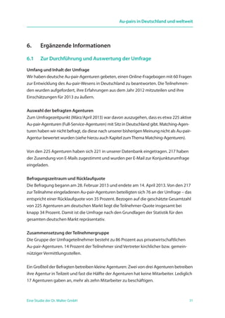 31Eine Studie der Dr. Walter GmbH
Au-pairs in Deutschland und weltweit
6.	 Ergänzende Informationen
6.1	 Zur Durchführung und Auswertung der Umfrage
Umfang und Inhalt der Umfrage
Wir haben deutsche Au-pair-Agenturen gebeten, einen Online-Fragebogen mit 60 Fragen
zur Entwicklung des Au-pair-Wesens in Deutschland zu beantworten. Die Teilnehmen-
den wurden aufgefordert, ihre Erfahrungen aus dem Jahr 2012 mitzuteilen und ihre
Einschätzungen für 2013 zu äußern.
Auswahl der befragten Agenturen
Zum Umfragezeitpunkt (März/April 2013) war davon auszugehen, dass es etwa 225 aktive
Au-pair-Agenturen (Full-Service-Agenturen) mit Sitz in Deutschland gibt. Matching-Agen-
turen haben wir nicht befragt, da diese nach unserer bisherigen Meinung nicht als Au-pair-
Agentur bewertet wurden (siehe hierzu auch Kapitel zumThema Matching-Agenturen).
Von den 225 Agenturen haben sich 221 in unserer Datenbank eingetragen. 217 haben
der Zusendung von E-Mails zugestimmt und wurden per E-Mail zur Konjunkturumfrage
eingeladen.
Befragungszeitraum und Rücklaufquote
Die Befragung begann am 28. Februar 2013 und endete am 14. April 2013. Von den 217
zur Teilnahme eingeladenen Au-pair-Agenturen beteiligten sich 76 an der Umfrage – das
entspricht einer Rücklaufquote von 35 Prozent. Bezogen auf die geschätzte Gesamtzahl
von 225 Agenturen am deutschen Markt liegt die Teilnehmer-Quote insgesamt bei
knapp 34 Prozent. Damit ist die Umfrage nach den Grundlagen der Statistik für den
gesamten deutschen Markt repräsentativ.
Zusammensetzung der Teilnehmergruppe
Die Gruppe der Umfrageteilnehmer besteht zu 86 Prozent aus privatwirtschaftlichen
Au-pair-Agenturen. 14 Prozent der Teilnehmer sind Vertreter kirchlicher bzw. gemein-
nütziger Vermittlungsstellen.
Ein Großteil der Befragten betreiben kleine Agenturen: Zwei von drei Agenturen betreiben
ihre Agentur in Teilzeit und fast die Hälfte der Agenturen hat keine Mitarbeiter. Lediglich
17 Agenturen gaben an, mehr als zehn Mitarbeiter zu beschäftigen.
 