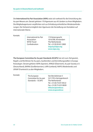 34 Eine Studie der Dr. Walter GmbH
Au-pairs in Deutschland und weltweit
Die International Au Pair Association (IAPA) setzt sich weltweit für die Entwicklung des
Au-pair-Wesens ein. Derzeit gehören 170 Agenturen aus 45 Ländern zu ihren Mitgliedern.
Die Mitgliedsagenturen verpflichten sich zur Einhaltung einheitlicher Mindestanforde-
rungen. Der Verband ermöglicht den Agenturen die Herstellung von Kontakten auf
internationaler Ebene.
Kontakt:
The European Committee for Au pair Standards (ECAPS) hat sich zum Ziel gesetzt,
Regeln und Richtlinien für Au-pairs, Gastfamilien und Vermittlungsstellen in Europa
festzulegen. Derzeit gehören AEPA (Spanien), APAGO (Österreich), Au-pair Society e. V.
(Deutschland), BAPAA (Großbritannien), LAPA (Lettland), NAPO (Niederlande) und
UFAAP (Frankreich) zu den Mitgliedern.
Kontakt:
International Au Pair
Association
WYSE Travel
Confederation
174 Keizersgracht
1016 DW, Amsterdam
The Netherlands
Tel. +31 (0) 20 421 2800
inquiry@iapa.org
www.iapa.org
The European
Committee for Au pair
Standards − ECAPS
Van Berckelstraat 3
5211 PG‘s-Hertogenbosch
The Netherlands
Tel. +31 (0) 73 6 91 00 22
Fax +31 (0) 73 6 91 08 89
info@ecapsweb.eu
www.ecapsweb.eu
 
