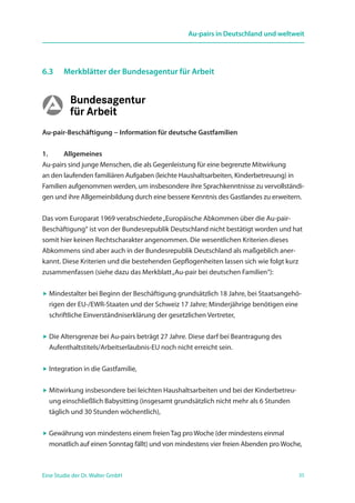 35Eine Studie der Dr. Walter GmbH
Au-pairs in Deutschland und weltweit
6.3 	 Merkblätter der Bundesagentur für Arbeit
Au-pair-Beschäftigung − Information für deutsche Gastfamilien
1. 	 Allgemeines
Au-pairs sind junge Menschen, die als Gegenleistung für eine begrenzte Mitwirkung
an den laufenden familiären Aufgaben (leichte Haushaltsarbeiten, Kinderbetreuung) in
Familien aufgenommen werden, um insbesondere ihre Sprachkenntnisse zu vervollständi-
gen und ihre Allgemeinbildung durch eine bessere Kenntnis des Gastlandes zu erweitern.
Das vom Europarat 1969 verabschiedete„Europäische Abkommen über die Au-pair-
Beschäftigung“ ist von der Bundesrepublik Deutschland nicht bestätigt worden und hat
somit hier keinen Rechtscharakter angenommen. Die wesentlichen Kriterien dieses
Abkommens sind aber auch in der Bundesrepublik Deutschland als maßgeblich aner-
kannt. Diese Kriterien und die bestehenden Gepflogenheiten lassen sich wie folgt kurz
zusammenfassen (siehe dazu das Merkblatt„Au-pair bei deutschen Familien“):
 Mindestalter bei Beginn der Beschäftigung grundsätzlich 18 Jahre, bei Staatsangehö-
rigen der EU-/EWR-Staaten und der Schweiz 17 Jahre; Minderjährige benötigen eine
schriftliche Einverständniserklärung der gesetzlichen Vertreter,
 Die Altersgrenze bei Au-pairs beträgt 27 Jahre. Diese darf bei Beantragung des
­Aufenthaltstitels/Arbeitserlaubnis-EU noch nicht erreicht sein.
 Integration in die Gastfamilie,
 Mitwirkung insbesondere bei leichten Haushaltsarbeiten und bei der Kinderbetreu-
ung einschließlich Babysitting (insgesamt grundsätzlich nicht mehr als 6 Stunden
täglich und 30 Stunden wöchentlich),
 Gewährung von mindestens einem freien Tag pro Woche (der mindestens einmal
monatlich auf einen Sonntag fällt) und von mindestens vier freien Abenden pro Woche,
 