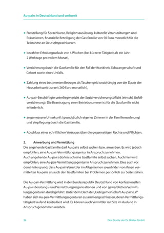 36 Eine Studie der Dr. Walter GmbH
Au-pairs in Deutschland und weltweit
 Freistellung für Sprachkurse, Religionsausübung, kulturelle Veranstaltungen und
Exkursionen, finanzielle Beteiligung der Gastfamilie von 50 Euro monatlich für die
Teilnahme an Deutschsprachkursen
 bezahlter Erholungsurlaub von 4 Wochen (bei kürzerer Tätigkeit als ein Jahr:
2 Werktage pro vollem Monat),
 Versicherung durch die Gastfamilie für den Fall der Krankheit, Schwangerschaft und
Geburt sowie eines Unfalls,
 Zahlung eines bestimmten Betrages als Taschengeld unabhängig von der Dauer der
Hausarbeitszeit (zurzeit 260 Euro monatlich),
 Au-pair-Beschäftigte unterliegen nicht der Sozialversicherungspflicht (einschl. Unfall-
versicherung). Die Beantragung einer Betriebsnummer ist für die Gastfamilie nicht
erforderlich.
 angemessene Unterkunft (grundsätzlich eigenes Zimmer in der Familienwohnung)
und Verpflegung durch die Gastfamilie,
 Abschluss eines schriftlichen Vertrages über die gegenseitigen Rechte und Pflichten.
2. 	 Anwerbung und Vermittlung
Die angehende Gastfamilie darf Au-pairs selbst suchen bzw. anwerben. Es wird jedoch
empfohlen, eine Au-pair-Vermittlungsagentur in Anspruch zu nehmen.
Auch angehende Au-pairs dürfen sich eine Gastfamilie selbst suchen. Auch hier wird
empfohlen, eine Au-pair-Vermittlungsagentur in Anspruch zu nehmen. Dies auch vor
dem Hintergrund, dass Au-pair-Vermittler im Allgemeinen sowohl den von ihnen ver-
mittelten Au-pairs als auch den Gastfamilien bei Problemen persönlich zur Seite stehen.
Die Au-pair-Vermittlung wird in der Bundesrepublik Deutschland von konfessionellen
Au-pair-Beratungs- und Vermittlungsorganisationen und von gewerblichen Vermitt-
lungsagenturen durchgeführt. Unter dem Dach der„Gütegemeinschaft Au-pair e. V.“
haben sich Au-pair-Vermittlungsagenturen zusammengeschlossen, deren Vermittlungs-
tätigkeit laufend kontrolliert wird. Es können auch Vermittler mit Sitz im Ausland in
Anspruch genommen werden.
 