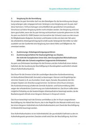 37Eine Studie der Dr. Walter GmbH
Au-pairs in Deutschland und weltweit
3. 	 Vergütung für die Vermittlung
Ein privater Au-pair-Vermittler darf von den Beteiligten für die Vermittlung eine Vergü-
tung verlangen oder entgegennehmen. Verlangt er eine Vergütung vom Au-pair, darf
diese höchstens 150 Euro betragen (einschließlich der gesetzlichen Umsatzsteuer).
Vorschüsse auf diese Vergütung dürfen nicht erhoben werden. Die Vergütung wird erst
dann geschuldet, wenn der Au-pair-Vertrag rechtswirksam zustande gekommen ist. Bei
Au-pairs aus Nicht-EU-/EWR-Staaten (mit Ausnahme der Schweiz) sowie aus den neuen
EU-Mitgliedstaaten Bulgarien, Rumänien und Kroatien ist dies erst dann der Fall, wenn
die erforderliche Arbeitsgenehmigung-EU erteilt wurde.Verlangt derVermittler nur oder
zusätzlich von der Gastfamilie eineVergütung, kann deren Höhe und Fälligkeit etc. frei
vereinbart werden.
4. 	 Zustimmungs-/Arbeitsgenehmigungsverfahren
4.1. 	Zustimmungsverfahren für Staatsangehörige aus Staaten,
die nicht der Europäischen Union (EU), dem Europäischen ­Wirtschaftsraum
(EWR) oder der Schweiz angehören (sogenannte Drittstaaten)
Au-pairs aus Drittstaaten benötigen für die Einreise und den Aufenthalt einen Aufent-
haltstitel, der die Ausübung der Beschäftigung im Bundesgebiet ausdrücklich erlaubt
(Visum/Aufenthaltserlaubnis).
Das Visum für die Einreise ist bei der zuständigen deutschen Auslandsvertretung
im Herkunftsland (Botschaft, Konsulat) zu beantragen. Hiervon sind Angehörige be­
stimmter Staaten (z. B. aus Australien, Israel, Japan, Kanada, Neuseeland, den Ver­­­
einigten Staaten von Amerika) ausgenommen. Sie können ohne Visum einreisen.
Die Auslandsvertretung schaltet die Zentrale Auslands- und Fachvermittlung (ZAV)
wegen der erforderlichen Zustimmung zum Aufenthaltstitel ein. Das Visum sollte daher
möglichst frühzeitig vor der beabsichtigten Arbeitsaufnahme beantragt werden, da die
Bearbeitungszeit oftmals einen längeren Zeitraum in Anspruch nimmt.
Das Visum berechtigt nach der Einreise unmittelbar zu der im Visum vorgesehenen
Beschäftigung. Vor Ablauf des Visums, das in der Regel für drei Monate erteilt wird, muss
bei einem längeren Aufenthalt eine Aufenthaltserlaubnis zum Zweck der Beschäftigung
(§18AufenthG) beantragt werden.
Eine Aufenthaltserlaubnis ist ein Aufenthaltstitel, der grundsätzlich befristet zu den im
Aufenthaltsgesetz genannten Zwecken erteilt wird; hier der Beschäftigung. Auch hier
 