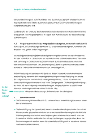 38 Eine Studie der Dr. Walter GmbH
Au-pairs in Deutschland und weltweit
ist für die Erteilung des Aufenthaltstitels eine Zustimmung der ZAV erforderlich. In der
Regel gilt die bereits erteilte Zustimmung der ZAV zum Visum für die Erteilung der
Aufenthaltserlaubnis fort.
Zuständig für die Erteilung des Aufenthaltstitels sind die örtlichen Ausländerbehörden,
die zugleich auch Ansprechpartner in Fragen zum Aufenthalt und zur Beschäftigungs-
aufnahme sind.
4.2. 	Au-pair aus den neuen EU-Mitgliedstaaten Bulgarien, Rumänien und Kroatien
Für Au-pairs, die Unionsbürger der neuen EU-Mitgliedstaaten Bulgarien, Rumänien und
Kroatien sind, gelten andere Regelungen.
Als freizügigkeitsberechtigte Unionsbürger benötigen sie weder für die Einreise noch
für den Aufenthalt in Deutschland ein Visum bzw. eine Aufenthaltserlaubnis. Sie halten
sich berechtigt in Deutschland auf, wenn sie sich durch einen Pass oder amtlichen
Personalausweis ausweisen. Eine„Bescheinigung über das gemeinschaftliche Aufent-
haltsrecht“ stellt die Ausländerbehörde von Amts wegen aus.
In der Übergangszeit benötigen Au-pairs aus diesen Staaten für die Aufnahme der
Beschäftigung weiterhin eine Arbeitsgenehmigung-EU. Diese Übergangszeit endet
für bulgarische und rumänische Staatsangehörige am 31.12.2013. Für kroatische
­Staatsangehörige gelten vorerst zwei Jahre Übergangszeit. Die Arbeitsgenehmigung-
EU muss bei Beschäftigungsaufnahme vorliegen. Ansprechpartner ist das für Ihren
Wohnortzuständige Arbeitserlaubnis-Team der ZAV:
www.zav.de Arbeitsmarktzulassung. Informationen für Arbeitgeber
5. 	 Weitere Hinweise
 Die Zustimmung/Arbeitserlaubnis-EU kann nur bis zu einer Geltungsdauer von einem
Jahr erteilt werden.
 Die Beschäftigung darf grundsätzlich nur in einer Familie erfolgen, in der Deutsch als
Muttersprache gesprochen wird und ein erwachsenes Familienmitglied die deutsche
Staatsangehörigkeit bzw. die Staatsangehörigkeit eines EU-/EWR-Staates oder der
Schweiz hat. Wird in der Familie Deutsch als Familiensprache gesprochen, kann die
Zustimmung erteilt werden, wenn der oder die Beschäftigte nicht aus einem Heimat-
land der Gasteltern stammt.
Ist der
Punkt
hier
richtig?
 