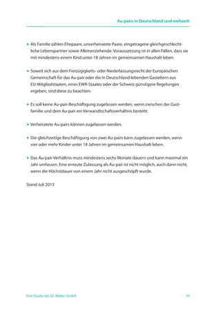 39Eine Studie der Dr. Walter GmbH
Au-pairs in Deutschland und weltweit
 Als Familie zählen Ehepaare, unverheiratete Paare, eingetragene gleichgeschlecht­
liche Lebenspartner sowie Alleinerziehende. Voraussetzung ist in allen Fällen, dass sie
mit mindestens einem Kind unter 18 Jahren im gemeinsamen Haushalt leben.
 Soweit sich aus dem Freizügigkeits- oder Niederlassungsrecht der Europäischen
Gemeinschaft für das Au-pair oder die in Deutschland lebenden Gasteltern aus
EU-Mitgliedstaaten, eines EWR-Staates oder der Schweiz günstigere Regelungen
ergeben, sind diese zu beachten.
 Es soll keine Au-pair-Beschäftigung zugelassen werden, wenn zwischen der Gast­
familie und dem Au-pair ein Verwandtschaftsverhältnis besteht.
 Verheiratete Au-pairs können zugelassen werden.
 Die gleichzeitige Beschäftigung von zwei Au-pairs kann zugelassen werden, wenn
vier oder mehr Kinder unter 18 Jahren im gemeinsamen Haushalt leben.
 Das Au-pair-Verhältnis muss mindestens sechs Monate dauern und kann maximal ein
Jahr umfassen. Eine erneute Zulassung als Au-pair ist nicht möglich, auch dann nicht,
wenn die Höchstdauer von einem Jahr nicht ausgeschöpft wurde.
Stand Juli 2013
 