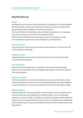 4 Eine Studie der Dr. Walter GmbH
Au-pairs in Deutschland und weltweit
Begriffserklärung
Au-pair
Der Begriff „Au-pair“ entstammt dem Französischen und bedeutet „auf Gegenseitigkeit“.
Das heißt, dass bei einem Au-pair-Aufenthalt sowohl Au-pair als auch Gastfamilie im
gegenseitigen Geben und Nehmen voneinander profitieren.
Ein Au-pair hilft bei der Kinderbetreuung und bei der Hausarbeit, lernt im Gegenzug
Land und Leute kennen und vertieft seine Sprachkenntnisse.
Welche Rechte und Pflichten Au-pairs besitzen, hängt vom jeweiligen Land ab.
Die verschiedenen Länder bieten unterschiedliche Au-pair-Programme.
Incoming-Au-pairs
Incoming-Au-pairs sind Au-pairs, die aus dem Ausland kommen, um ihre Au-pair-Zeit
in Deutschland zu verbringen.
Outgoing-Au-pairs
Outgoing-Au-pairs sind Au-pairs aus Deutschland, die ihre Au-pair-Zeit außerhalb
von Deutschland verbringen.
Freie Vermittlung
Bei der freien Vermittlung finden sich Gasteltern und Au-pair über Beziehungen,
­Bekannte oder andere Wege. Alles wird eigenständig geregelt, ohne die Einschaltung
einer Au-pair-Agentur.
Full-Service-Agentur
Full-Service-Agenturen unterstützen und betreuen Au-pair und Gastfamilie rundum
während der gesamten Au-pair-Zeit. Von der Vorbereitung des Au-pair-Aufenthaltes bis
zu dessen Ende können Au-pair und Gastfamilie auf den Service der Agentur zählen.
Matching-Agentur
Matching-Agenturen sind hauptsächlich im Internet aktiv. Auf ihren Portalen können
sowohl Au-pairs als auch Gastfamilien ihre Profile einstellen, um eine Gastfamilie
respektive ein Au-pair zu finden. Im Vergleich zu Full-Service-Agenturen bieten Matching-
Agenturen nur einen eingeschränkten Service: Er endet in der Regel mit der erfolgreichen
Zusammenführung von Au-pair und Gastfamilie und damit noch vor Beginn des Au-pair-
Aufenthaltes.
 