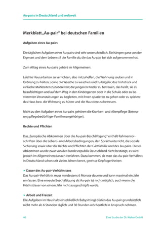 40 Eine Studie der Dr. Walter GmbH
Au-pairs in Deutschland und weltweit
Merkblatt„Au-pair“ bei deutschen Familien
Aufgaben eines Au-pairs
Die täglichen Aufgaben eines Au-pairs sind sehr unterschiedlich. Sie hängen ganz von der
Eigenart und dem Lebensstil der Familie ab, die das Au-pair bei sich aufgenommen hat.
Zum Alltag eines Au-pairs gehört im Allgemeinen:
Leichte Hausarbeiten zu verrichten, also mitzuhelfen, die Wohnung sauber und in
Ordnung zu halten, sowie die Wäsche zu waschen und zu bügeln; das Frühstück und
einfache Mahlzeiten zuzubereiten; die jüngeren Kinder zu betreuen, das heißt, sie zu
beaufsichtigen und auf dem Weg in den Kindergarten oder in die Schule oder zu be-
stimmten Veranstaltungen zu begleiten, mit ihnen spazieren zu gehen oder zu spielen;
das Haus bzw. die Wohnung zu hüten und die Haustiere zu betreuen.
Nicht zu den Aufgaben eines Au-pairs gehören die Kranken- und Altenpflege (Betreu-
ung pflegebedürftiger Familienangehöriger).
Rechte und Pflichten
Das„Europäische Abkommen über die Au-pair-Beschäftigung“ enthält Rahmenvor-
schriften über die Lebens- und Arbeitsbedingungen, den Sprachunterricht, die soziale
Sicherung sowie über die Rechte und Pflichten der Gastfamilie und des Au-pairs. Dieses
Abkommen wurde zwar von der Bundesrepublik Deutschland nicht bestätigt, es wird
jedoch im Allgemeinen danach verfahren. Dazu kommen, da man das Au-pair-Verhältnis
in Deutschland schon seit vielen Jahren kennt, gewisse Gepflogenheiten:
 Dauer des Au-pair-Verhältnisses
Das Au-pair-Verhältnis muss mindestens 6 Monate dauern und kann maximal ein Jahr
umfassen. Eine erneute Beschäftigung als Au-pair ist nicht möglich, auch wenn die
Höchstdauer von einem Jahr nicht ausgeschöpft wurde.
 Arbeit und Freizeit
Die Aufgaben im Haushalt (einschließlich Babysitting) dürfen das Au-pair grundsätzlich
nicht mehr als 6 Stunden täglich und 30 Stunden wöchentlich in Anspruch nehmen.
 