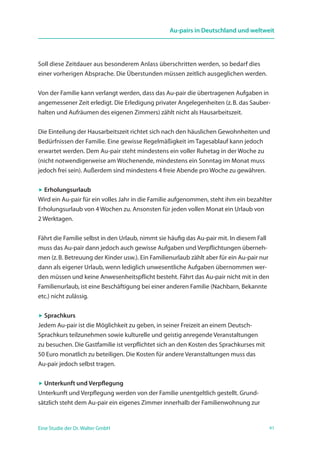 41Eine Studie der Dr. Walter GmbH
Au-pairs in Deutschland und weltweit
Soll diese Zeitdauer aus besonderem Anlass überschritten werden, so bedarf dies
einer vorherigen Absprache. Die Überstunden müssen zeitlich ausgeglichen werden.
Von der Familie kann verlangt werden, dass das Au-pair die übertragenen Aufgaben in
angemessener Zeit erledigt. Die Erledigung privater Angelegenheiten (z. B. das Sauber-
halten und Aufräumen des eigenen Zimmers) zählt nicht als Hausarbeitszeit.
Die Einteilung der Hausarbeitszeit richtet sich nach den häuslichen Gewohnheiten und
Bedürfnissen der Familie. Eine gewisse Regelmäßigkeit im Tagesablauf kann jedoch
erwartet werden. Dem Au-pair steht mindestens ein voller Ruhetag in der Woche zu
(nicht notwendigerweise am Wochenende, mindestens ein Sonntag im Monat muss
jedoch frei sein). Außerdem sind mindestens 4 freie Abende pro Woche zu gewähren.
 Erholungsurlaub
Wird ein Au-pair für ein volles Jahr in die Familie aufgenommen, steht ihm ein bezahlter
Erholungsurlaub von 4 Wochen zu. Ansonsten für jeden vollen Monat ein Urlaub von
2 Werktagen.
Fährt die Familie selbst in den Urlaub, nimmt sie häufig das Au-pair mit. In diesem Fall
muss das Au-pair dann jedoch auch gewisse Aufgaben und Verpflichtungen überneh-
men (z. B. Betreuung der Kinder usw.). Ein Familienurlaub zählt aber für ein Au-pair nur
dann als eigener Urlaub, wenn lediglich unwesentliche Aufgaben übernommen wer-
den müssen und keine Anwesenheitspflicht besteht. Fährt das Au-pair nicht mit in den
Familienurlaub, ist eine Beschäftigung bei einer anderen Familie (Nachbarn, Bekannte
etc.) nicht zulässig.
 Sprachkurs
Jedem Au-pair ist die Möglichkeit zu geben, in seiner Freizeit an einem Deutsch-
Sprachkurs teilzunehmen sowie kulturelle und geistig anregende Veranstaltungen
zu besuchen. Die Gastfamilie ist verpflichtet sich an den Kosten des Sprachkurses mit
50 Euro monatlich zu beteiligen. Die Kosten für andere Veranstaltungen muss das
Au-pair jedoch selbst tragen.
 Unterkunft und Verpflegung
Unterkunft und Verpflegung werden von der Familie unentgeltlich gestellt. Grund­
sätzlich steht dem Au-pair ein eigenes Zimmer innerhalb der Familienwohnung zur
 