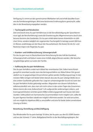 42 Eine Studie der Dr. Walter GmbH
Au-pairs in Deutschland und weltweit
Verfügung. Es nimmt an den gemeinsamen Mahlzeiten teil und erhält dasselbe Essen
wie die Familienangehörigen. Wird eine bestimmte Ernährungsform gewünscht, sollte
dies in der Bewerbung angegeben werden.
 Taschengeld und Reisekosten
Ziel und Zweck eines Au-pair-Verhältnisses ist die Vervollständigung der Sprachkennt-
nisse (ggf. der Berufserfahrung) sowie die Erweiterung des Allgemeinwissens durch eine
bessere Kenntnis des Gastlandes. Ein Au-pair erhält daher keinen Arbeitslohn im übli-
chen Sinne, sondern lediglich ein sogenanntes Taschengeld. Es beträgt zurzeit 260 Euro
im Monat, unabhängig von der Dauer der Hausarbeitszeit. Die Kosten für die An- und
Rückreise trägt in der Regel das Au-pair.
 Kranken- und Unfallversicherung, Schwangerschaft
Für das Au-pair muss in Deutschland eine Versicherung für den Fall der Krankheit,
Schwangerschaft und Geburt sowie eines Unfalls abgeschlossen werden. Alle Versiche-
rungsbeiträge gehen zu Lasten der Familie.
 Auflösung des Au-pair-Verhältnisses
Das Au-pair-Verhältnis endet nach Ablauf der vereinbarten Zeit. Sofern keine Kündi-
gungsfrist vereinbart wurde, kann das Vertragsverhältnis vor Ablauf dieser Zeit grund-
sätzlich nur im gegenseitigen Einvernehmen gelöst werden (Auflösungsvertrag). In den
meisten Fällen einigen sich beide Seiten darauf, dass das Au-pair solange bleibt, bis es
eine andere Gastfamilie gefunden hat. Liegt ein schwerwiegender Grund vor, kann das
Au-pair-Verhältnis fristlos gekündigt werden. Abgesehen von diesem Fall dürfte es
selbstverständlich sein, dass man sich nicht schon in den ersten Tagen des Zusammen-
lebens trennt; der erste„Kulturschock“ (z. B. aufgrund der andersartigen Lebens- und
Essensgewohnheiten) wird bei gutem Willen erfahrungsgemäß nach kurzer Zeit über-
wunden. Sollte jedoch ein harmonisches Zusammenleben nicht möglich sein, sollte die
Au-pair-Agentur hierüber sobald wie möglich informiert werden. Sie wird versuchen,
sich ein möglichst objektives Bild zu verschaffen und eine für beide Seiten annehmbare
Lösung zu finden.
Bewerbung, Vermittlung und Beschäftigung
Das Mindestalter für Au-pairs beträgt 18 Jahre, bei Au-pairs aus den EU-/EWR-Staaten
und aus der Schweiz 17 Jahre. Maßgebend hierfür ist der Beschäftigungsbeginn. Bei
 