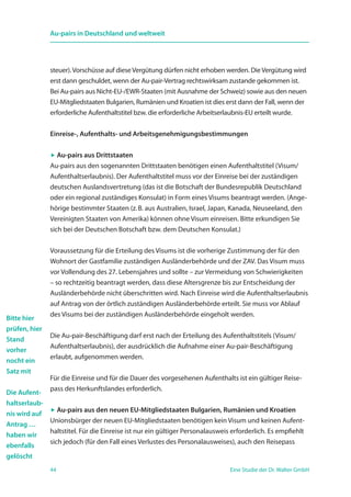 44 Eine Studie der Dr. Walter GmbH
Au-pairs in Deutschland und weltweit
steuer).Vorschüsse auf dieseVergütung dürfen nicht erhoben werden. DieVergütung wird
erst dann geschuldet, wenn der Au-pair-Vertrag rechtswirksam zustande gekommen ist.
Bei Au-pairs aus Nicht-EU-/EWR-Staaten (mit Ausnahme der Schweiz) sowie aus den neuen
EU-Mitgliedstaaten Bulgarien, Rumänien und Kroatien ist dies erst dann der Fall, wenn der
erforderliche Aufenthaltstitel bzw. die erforderliche Arbeitserlaubnis-EU erteilt wurde.
Einreise-, Aufenthalts- und Arbeitsgenehmigungsbestimmungen
 Au-pairs aus Drittstaaten
Au-pairs aus den sogenannten Drittstaaten benötigen einen Aufenthaltstitel (Visum/
Aufenthaltserlaubnis). Der Aufenthaltstitel muss vor der Einreise bei der zuständigen
deutschen Auslandsvertretung (das ist die Botschaft der Bundesrepublik Deutschland
oder ein regional zuständiges Konsulat) in Form eines Visums beantragt werden. (Ange-
hörige bestimmter Staaten (z. B. aus Australien, Israel, Japan, Kanada, Neuseeland, den
Vereinigten Staaten von Amerika) können ohne Visum einreisen. Bitte erkundigen Sie
sich bei der Deutschen Botschaft bzw. dem Deutschen Konsulat.)
Voraussetzung für die Erteilung des Visums ist die vorherige Zustimmung der für den
Wohnort der Gastfamilie zuständigen Ausländerbehörde und der ZAV. Das Visum muss
vor Vollendung des 27. Lebensjahres und sollte – zur Vermeidung von Schwierigkeiten
– so rechtzeitig beantragt werden, dass diese Altersgrenze bis zur Entscheidung der
Ausländerbehörde nicht überschritten wird. Nach Einreise wird die Aufenthaltserlaubnis
auf Antrag von der örtlich zuständigen Ausländerbehörde erteilt. Sie muss vor Ablauf
des Visums bei der zuständigen Ausländerbehörde eingeholt werden.
Die Au-pair-Beschäftigung darf erst nach der Erteilung des Aufenthaltstitels (Visum/
Aufenthaltserlaubnis), der ausdrücklich die Aufnahme einer Au-pair-Beschäftigung
erlaubt, aufgenommen werden.
Für die Einreise und für die Dauer des vorgesehenen Aufenthalts ist ein gültiger Reise-
pass des Herkunftslandes erforderlich.
 Au-pairs aus den neuen EU-Mitgliedstaaten Bulgarien, Rumänien und Kroatien
Unionsbürger der neuen EU-Mitgliedstaaten benötigen kein Visum und keinen Aufent-
haltstitel. Für die Einreise ist nur ein gültiger Personalausweis erforderlich. Es empfiehlt
sich jedoch (für den Fall eines Verlustes des Personalausweises), auch den Reisepass
Bitte hier
prüfen, hier
Stand
vorher
nocht ein
Satz mit
Die Aufent-
haltserlaub-
nis wird auf
Antrag …
haben wir
ebenfalls
gelöscht
 