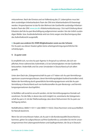 45Eine Studie der Dr. Walter GmbH
Au-pairs in Deutschland und weltweit
mitzunehmen. Nach der Einreise und vor Vollendung des 27. Lebensjahres muss bei
dem zuständigen Arbeitserlaubnis-Team der ZAV eine Arbeitserlaubnis-EU beantragt
werden. Ansprechpartner ist das für den Wohnort der Gastfamilie zuständige Arbeitser-
laubnis-Team der ZAV: www.zav.deArbeitsmarktzulassung. Erst nach Erteilung dieser
Erlaubnis darf die Au-pair-Beschäftigung aufgenommen werden. Von der örtlich zustän-
digen Melde- bzw. Ausländerbehörde wird von Amts wegen eine Bescheinigung über
das Aufenthaltsrecht ausgestellt.
 Au-pairs aus anderen EU-/EWR-Mitgliedstaaten sowie aus der Schweiz
Für Au-pairs aus diesen Staaten gelten keine arbeitsgenehmigungsrechtlichen Be-
schränkungen.
V.   Zu guter Letzt
Es empfiehlt sich, nur eine Au-pair-Agentur in Anspruch zu nehmen, die sich ver­
pflichtet, Ihnen während des Aufenthalts z. B. bei Schwierigkeiten mit der Gastfamilie
bei­zustehen. Andernfalls sind Sie unter Umständen in Deutschland auf sich allein
­gestellt.
Unter dem Dach der„Gütegemeinschaft Au-pair e. V.“ haben sich Au-pair-Vermittlungs-
agenturen zusammengeschlossen, deren Vermittlungstätigkeit laufend kontrolliert wird.
Neben der Vermittlung durch gewerbliche Vermittlungsagenturen wird die Au-pair-
Vermittlung in Deutschland auch von konfessionellen Au-pair-Beratungs- und Vermitt-
lungsorganisationen durchgeführt.
In Notfällen soll zunächst versucht werden, mit der Vermittlungsagentur Kontakt auf­
zunehmen. Für die Fälle, in denen das nicht möglich ist, vereinbarte die Gütegemein-
schaft Au-pair e. V. mit der Telefonseelsorge, dass deren Rufnummern für Au-pairs zur
Verfügung stehen.
Notfallhotlines: 0800/1110111 oder 0800/1110222. Diese Nummern sind ausschließlich
für Notrufe bestimmt.
Wenn Sie sich entschlossen haben, als Au-pair in die Bundesrepublik Deutschland zu
kommen, gehen Sie aufgeschlossen auf Ihre Gastfamilie zu und teilen Sie mit ihr unvor-
eingenommen ihre Lebensgewohnheiten und Gepflogenheiten, die Sie ja in Deutsch-
 