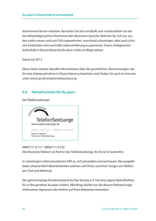 46 Eine Studie der Dr. Walter GmbH
Au-pairs in Deutschland und weltweit
land kennen lernen möchten. Bemühen Sie sich ernsthaft und nachdrücklich um die
Vervollständigung Ihrer Kenntnisse der deutschen Sprache. Nehmen Sie sich vor, aus
den vielen neuen und zum Teil ungewohnten, manchmal schwierigen, aber auch schö-
nen Eindrücken eine wertvolle Lebenserfahrung zu gewinnen. Einem erfolgreichen
Aufenthalt in Deutschland dürfte dann nichts im Wege stehen.
Stand Juli 2013
Diese sowie weitere aktuelle Informationen über die gesetzlichen Bestimmungen, die
für eine Arbeitsaufnahme in Deutschland zu beachten sind, finden Sie auch im Internet
unter www.zav.de/arbeitsmarktzulassung
6.4 	 Notrufnummer für Au-pairs
Die Telefonseelsorge:
0800/111 0 111 · 0800/111 0 222
Die Deutsche Telekom ist Partner der TelefonSeelsorge. Ihr Anruf ist kostenfrei
In schwierigen Lebenssituationen hilft es, sich jemandem anzuvertrauen. Die ausgebil-
deten ehrenamtlich Mitarbeitenden widmen sich Ihnen und Ihren Sorgen am Telefon,
per Chat und Webmail.
Der gemeinnützige Bundesverband Au-Pair Society e. V. hat eine eigene Notrufhotline
für in Not geratene Au-pairs initiiert. Allerdings dürfen nur die diesem Verband ange-
schlossenen Agenturen die Hotline auf ihren Webseiten bewerben.
 