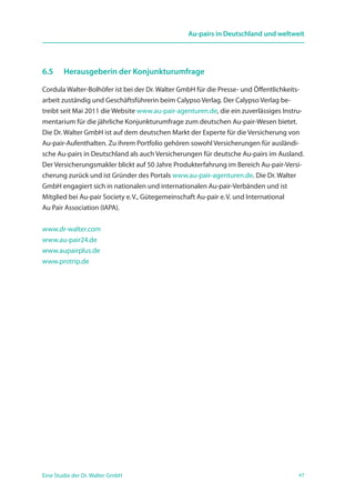 47Eine Studie der Dr. Walter GmbH
Au-pairs in Deutschland und weltweit
6.5 	 Herausgeberin der Konjunkturumfrage
Cordula Walter-Bolhöfer ist bei der Dr. Walter GmbH für die Presse- und Öffentlichkeits-
arbeit zuständig und Geschäftsführerin beim Calypso Verlag. Der Calypso Verlag be-
treibt seit Mai 2011 die Website www.au-pair-agenturen.de, die ein zuverlässiges Instru-
mentarium für die jährliche Konjunkturumfrage zum deutschen Au-pair-Wesen bietet.
Die Dr. Walter GmbH ist auf dem deutschen Markt der Experte für die Versicherung von
Au-pair-Aufenthalten. Zu ihrem Portfolio gehören sowohl Versicherungen für ausländi-
sche Au-pairs in Deutschland als auch Versicherungen für deutsche Au-pairs im Ausland.
Der Versicherungsmakler blickt auf 50 Jahre Produkterfahrung im Bereich Au-pair-Versi-
cherung zurück und ist Gründer des Portals www.au-pair-agenturen.de. Die Dr. Walter
GmbH engagiert sich in nationalen und internationalen Au-pair-Verbänden und ist
Mitglied bei Au-pair Society e. V., Gütegemeinschaft Au-pair e. V. und International
Au Pair Association (IAPA).
www.dr-walter.com
www.au-pair24.de
www.aupairplus.de
www.protrip.de
 