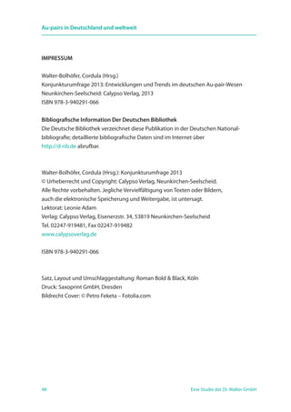 48 Eine Studie der Dr. Walter GmbH
Au-pairs in Deutschland und weltweit
IMPRESSUM
Walter-Bolhöfer, Cordula (Hrsg.)
Konjunkturumfrage 2013: Entwicklungen und Trends im deutschen Au-pair-Wesen
Neunkirchen-Seelscheid: Calypso Verlag, 2013
ISBN 978-3-940291-066
Bibliografische Information Der Deutschen Bibliothek
Die Deutsche Bibliothek verzeichnet diese Publikation in der Deutschen National­
bibliografie; detaillierte bibliografische Daten sind im Internet über
http://d-nb.de abrufbar.
Walter-Bolhöfer, Cordula (Hrsg.): Konjunkturumfrage 2013
© Urheberrecht und Copyright: Calypso Verlag, Neunkirchen-Seelscheid.
Alle Rechte vorbehalten. Jegliche Vervielfältigung von Texten oder Bildern,
auch die elektronische Speicherung und Weitergabe, ist untersagt.
Lektorat: Leonie Adam
Verlag: Calypso Verlag, Eisenerzstr. 34, 53819 Neunkirchen-Seelscheid
Tel. 02247-919481, Fax 02247-919482
www.calypsoverlag.de
ISBN 978-3-940291-066
Satz, Layout und Umschlaggestaltung: Roman Bold  Black, Köln
Druck: Saxoprint GmbH, Dresden
Bildrecht Cover: © Petro Feketa – Fotolia.com
 