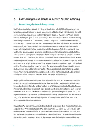6 Eine Studie der Dr. Walter GmbH
Au-pairs in Deutschland und weltweit
2.	 Entwicklungen und Trends im Bereich Au-pair-Incoming
2.1	 Entwicklung der Vermittlungszahlen
Die Zahl ausländischer Au-pairs in Deutschland ist im Jahr 2012 leicht gestiegen, ein
langjähriger Abwärtstrend ist somit unterbrochen. Nach wie vor rückläufig ist die Zahl
der vermittelten Au-pairs aus Nicht-EU-Ländern. Da diese Au-pairs ein Visum für die
Einreise benötigen, gibt es vom Auswärtigen Amt zuverlässige Zahlen zur Vermittlung.
Demzufolge wurden 2012 nur noch 4.528 Visa vergeben – ein neuer Minusrekord.
Innerhalb von 10 Jahren hat sich die Zahl der Bewerber mehr als halbiert. Als Gründe für
die rückläufigen Zahlen nennen Au-pair-Agenturen die restriktive Visa-Politik vieler
Botschaften sowie die hohen sprachlichen Anforderungen. Selbst wenn bereits eine
Gastfamilie für das Au-pair gefunden worden sei, stellten die deutschen Botschaften
oder Konsulate wenig nachvollziehbare Ablehnungsbescheide aus. Aktuell betroffen
sind Au-pairs aus Usbekistan, die derzeit kaum mehr nach Deutschland einreisen dürfen.
In der Konjunkturumfrage 2011 hatten wir bereits über vermehrte Ablehnungsbescheide
an kenianische Bewerber berichtet. Viele Au-pair-Bewerber möchten nach Deutschland,
um ihre Sprachkenntnisse zu verbessern. Die Visumsvergabe für Au-pairs ist an den
Nachweis von Deutschkenntnissen auf A 1 Niveau gekoppelt. Das Schaltergespräch
in den Visumsvergabestellen ist ausschlaggebend für die Visumsvergabe. Ein Großteil
der interessierten Bewerber scheidet damit oft schon im Vorfeld aus.
Für junge Menschen aus der EU hat Deutschland im letzten Jahr stark an Attraktivität
gewonnen. Immer mehr Jugendliche aus Spanien, Italien und anderen EU-Ländern
lernen die deutsche Sprache und versuchen Beschäftigungen in Deutschland zu finden.
Deutsche Gastfamilien freuen sich über diese Bewerber und entscheiden sich gern für
ein EU-Au-pair. In den Statistiken tauchen EU-Au-pairs allerdings nur selten auf. Meist
organisieren die Au-pairs ihren Aufenthalt selbstständig. Sie verzichten auf die Einschal-
tung einer klassischen Full-Service-Agentur und finden ihre Gastfamilie über eine
kostengünstige Matching-Agentur.
Die Zahl der Au-pairs ohne Anmeldestatus hat sich gegenüber dem Vorjahr leicht erhöht.
Au-pairs ohne Anmeldestatus sind Au-pairs aus Nicht-EU- sowie EU-Ländern, die sich
mit fraglichem Aufenthaltstatus in Deutschland aufhalten. Oft sind dies Au-pairs, die
sich nach dem offiziellen Au-pair-Aufenthalt für ein Studium in Deutschland entscheiden
und während des Studiums weiterhin bei der Gastfamilie bleiben. Die Anzahl dieser
 