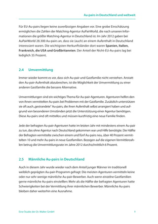 9Eine Studie der Dr. Walter GmbH
Au-pairs in Deutschland und weltweit
Für EU-Au-pairs liegen keine zuverlässigen Angaben vor. Eine grobe Einschätzung
ermöglichen die Zahlen der Matching-Agentur AuPairWorld, die nach unseren Infor­
mationen die größte Matching-Agentur in Deutschland ist. Im Jahr 2012 gaben bei
Au­PairWorld 28.300 Au-pairs an, dass sie (auch) an einem Aufenthalt in Deutschland
interessiert waren. Die wichtigsten Herkunftsländer dort waren Spanien, Italien,
Frankreich, die USA und Großbritannien. Der Anteil der Nicht-EU-Au-pairs lag bei
lediglich 35 Prozent.
2.4	 Umvermittlung
Immer wieder kommt es vor, dass sich Au-pair und Gastfamilie nicht verstehen. Anstatt
den Au-pair-Aufenthalt abzubrechen, ist die Möglichkeit der Umvermittlung zu einer
anderen Gastfamilie die bessere Alternative.
Umvermittlungen sind ein wichtiges Thema für Au-pair-Agenturen. Agenturen helfen den
von ihnen vermittelten Au-pairs bei Problemen mit der Gastfamilie. Zusätzlich unterstützen
sie oft auch„gestrandete“ Au-pairs, die ihren Aufenthalt selbst arrangiert haben und auf-
grund von besonderen Umständen jetzt die Unterstützung einer Agentur benötigen.
Diese Au-pairs sind oft mittellos und müssen kurzfristig eine neue Familie finden.
Jede der befragten Au-pair-Agenturen hatte im letzten Jahr mit mindestens einem Au-pair
zu tun, das ohne Agentur nach Deutschland gekommen war und Hilfe benötigte. Die Hälfte
der Befragten vermittelte zwischen einem und fünf Au-pairs neu, über 40 Prozent vermit-
telten 10 und mehr Au-pairs in neue Gastfamilien. Bezogen auf die eigenen Vermittlerzah-
len betrug die Umvermittlungsrate im Jahre 2012 durchschnittlich 6 Prozent.
2.5	 Männliche Au-pairs in Deutschland
Auch in diesem Jahr wurde wieder nach dem Anteil junger Männer im traditionell
weiblich geprägten Au-pair-Programm gefragt: Die meisten Agenturen vermitteln keine
oder nur sehr wenige männliche Au-pair-Bewerber. Auch wenn einzelne Gastfamilien
gerne männliche Au-pairs einstelllen: Mehr als die Hälfte der befragten Agenturen hatte
Schwierigkeiten bei der Vermittlung ihrer männlichen Bewerber. Männliche Au-pairs
bleiben daher weiterhin eine Ausnahme.
 
