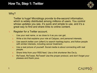 How To, Step 1: Twitter Why? 	Twitter is huge! Microblogs provide to-the-second information, which is widely distributed among millions of users. You control whose updates you see, it’s quick and simple to use, and it’s a great way to find and share links to online content. Register for a Twitter account. Use your real name, or as close to it as you can get. Write a bio that explains your role at Calypso, and personal interests.  Use search.twitter.com (often!) to search hashtag topics, and follow people with similar interests, including cancer treatment. Use a real picture of yourself. Social media is about connecting with real people. Share links from your RSS feed. Use a link shortener like Ow.ly.  ReTweet, ReTweet, ReTweet! Use the proper protocol, and don’t forget your pleases and thank yous.  