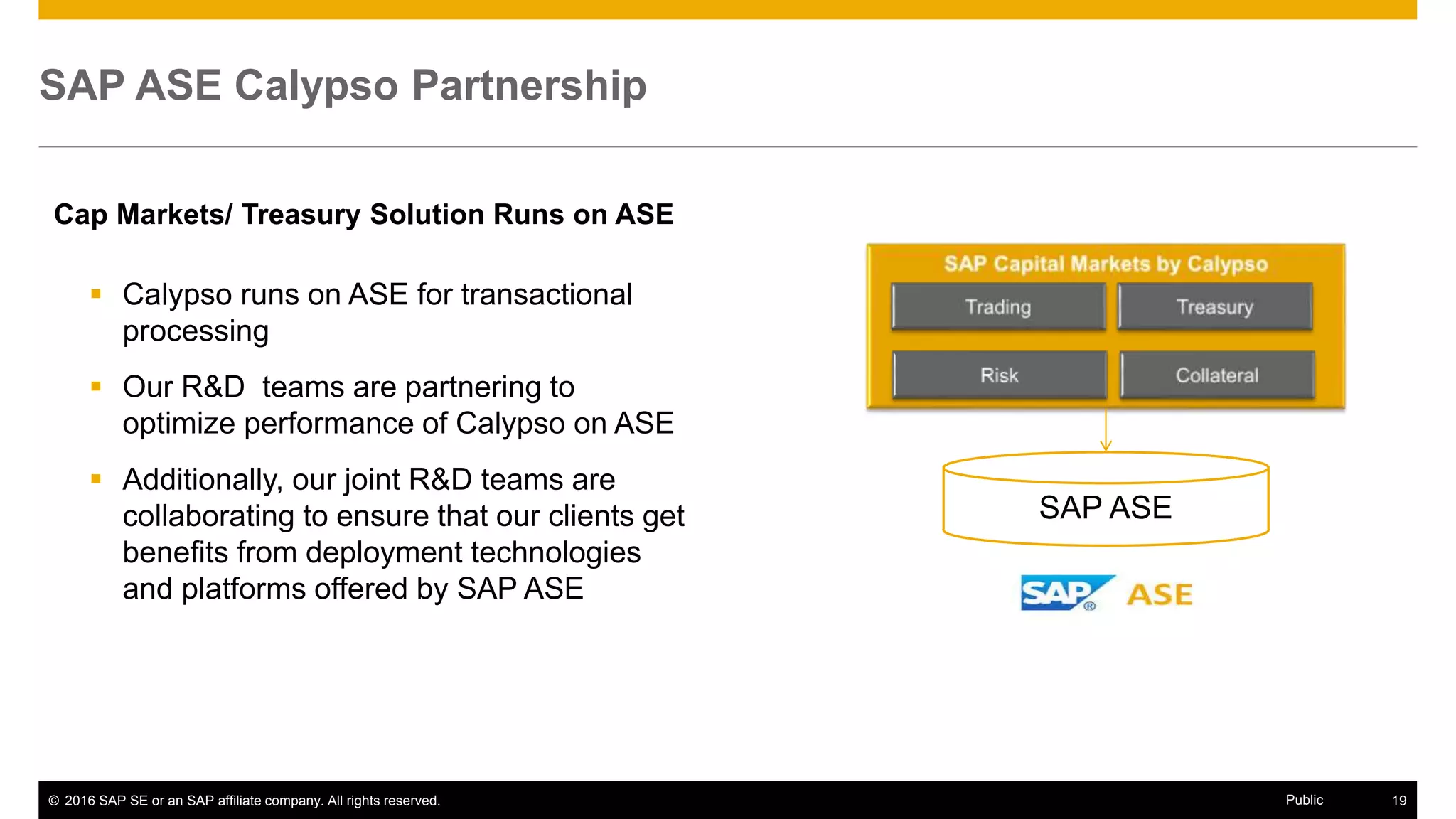 © 2016 SAP SE or an SAP affiliate company. All rights reserved. 19Public
SAP ASE Calypso Partnership
 Calypso runs on ASE for transactional
processing
 Our R&D teams are partnering to
optimize performance of Calypso on ASE
 Additionally, our joint R&D teams are
collaborating to ensure that our clients get
benefits from deployment technologies
and platforms offered by SAP ASE
Cap Markets/ Treasury Solution Runs on ASE
SAP ASE
 