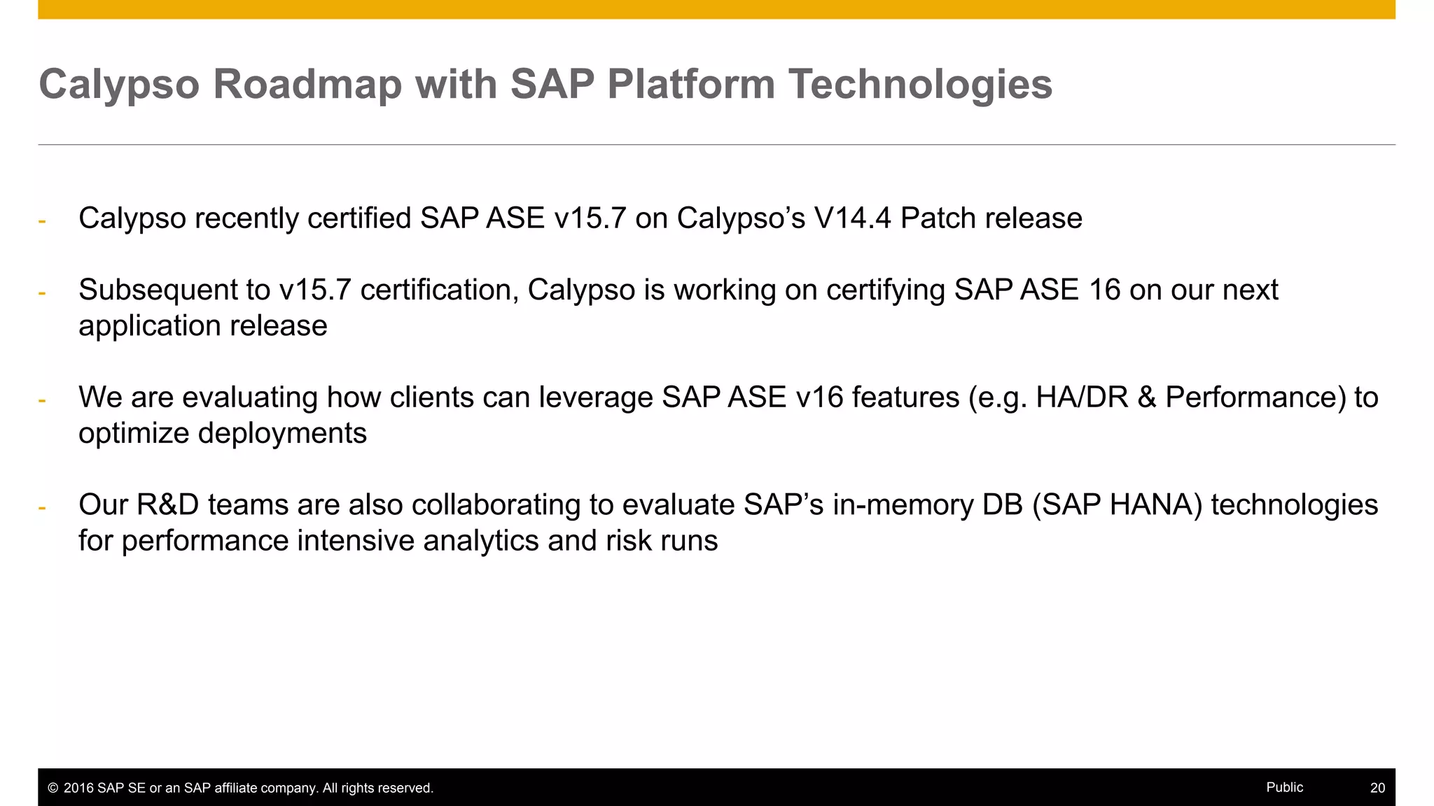 © 2016 SAP SE or an SAP affiliate company. All rights reserved. 20Public
Calypso Roadmap with SAP Platform Technologies
- Calypso recently certified SAP ASE v15.7 on Calypso’s V14.4 Patch release
- Subsequent to v15.7 certification, Calypso is working on certifying SAP ASE 16 on our next
application release
- We are evaluating how clients can leverage SAP ASE v16 features (e.g. HA/DR & Performance) to
optimize deployments
- Our R&D teams are also collaborating to evaluate SAP’s in-memory DB (SAP HANA) technologies
for performance intensive analytics and risk runs
 