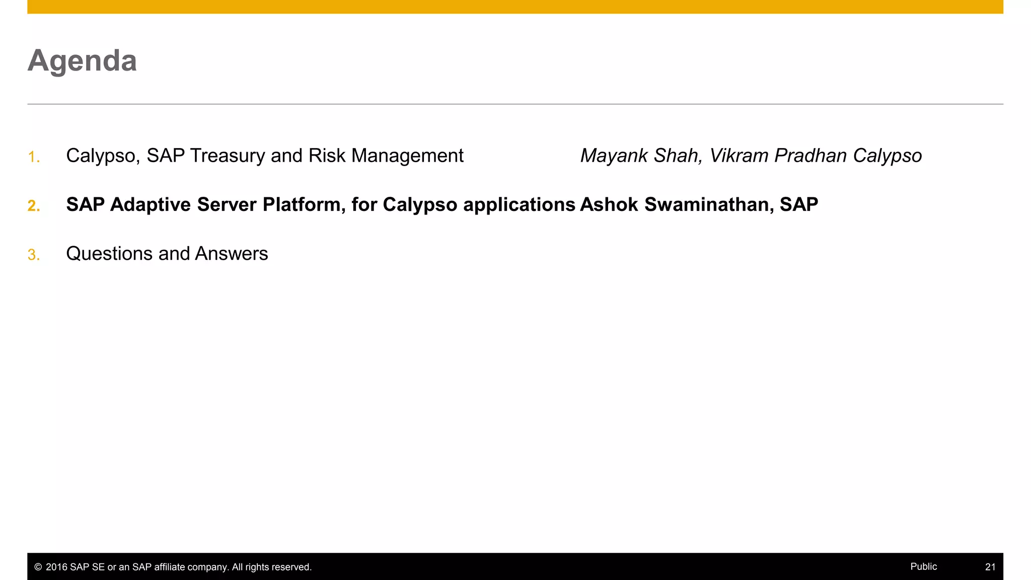 © 2016 SAP SE or an SAP affiliate company. All rights reserved. 21Public
Agenda
1. Calypso, SAP Treasury and Risk Management Mayank Shah, Vikram Pradhan Calypso
2. SAP Adaptive Server Platform, for Calypso applications Ashok Swaminathan, SAP
3. Questions and Answers
 