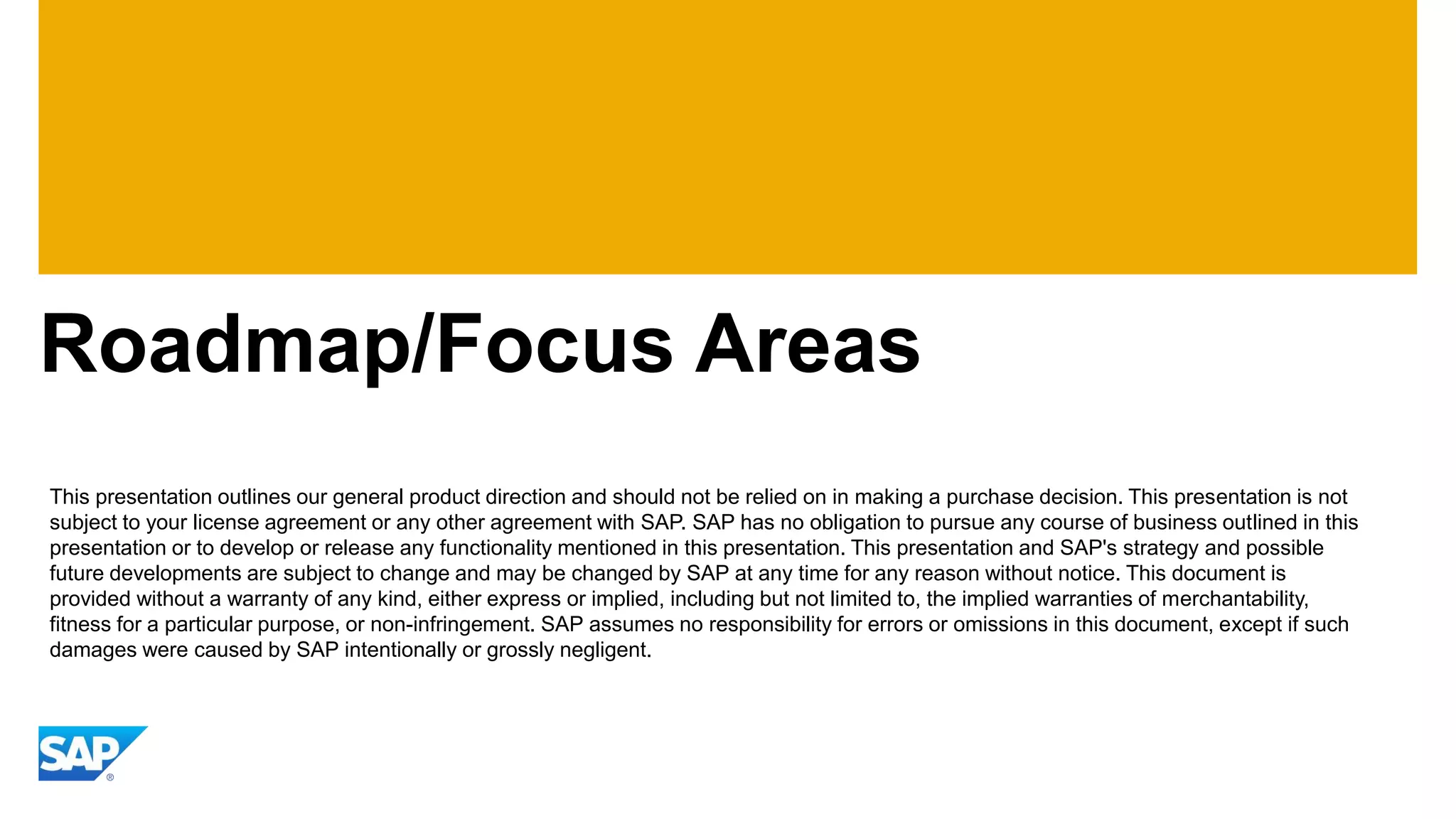 Roadmap/Focus Areas
This presentation outlines our general product direction and should not be relied on in making a purchase decision. This presentation is not
subject to your license agreement or any other agreement with SAP. SAP has no obligation to pursue any course of business outlined in this
presentation or to develop or release any functionality mentioned in this presentation. This presentation and SAP's strategy and possible
future developments are subject to change and may be changed by SAP at any time for any reason without notice. This document is
provided without a warranty of any kind, either express or implied, including but not limited to, the implied warranties of merchantability,
fitness for a particular purpose, or non-infringement. SAP assumes no responsibility for errors or omissions in this document, except if such
damages were caused by SAP intentionally or grossly negligent.
 