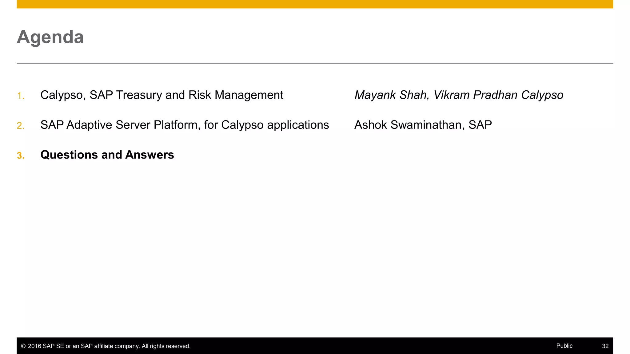 © 2016 SAP SE or an SAP affiliate company. All rights reserved. 32Public
Agenda
1. Calypso, SAP Treasury and Risk Management Mayank Shah, Vikram Pradhan Calypso
2. SAP Adaptive Server Platform, for Calypso applications Ashok Swaminathan, SAP
3. Questions and Answers
 