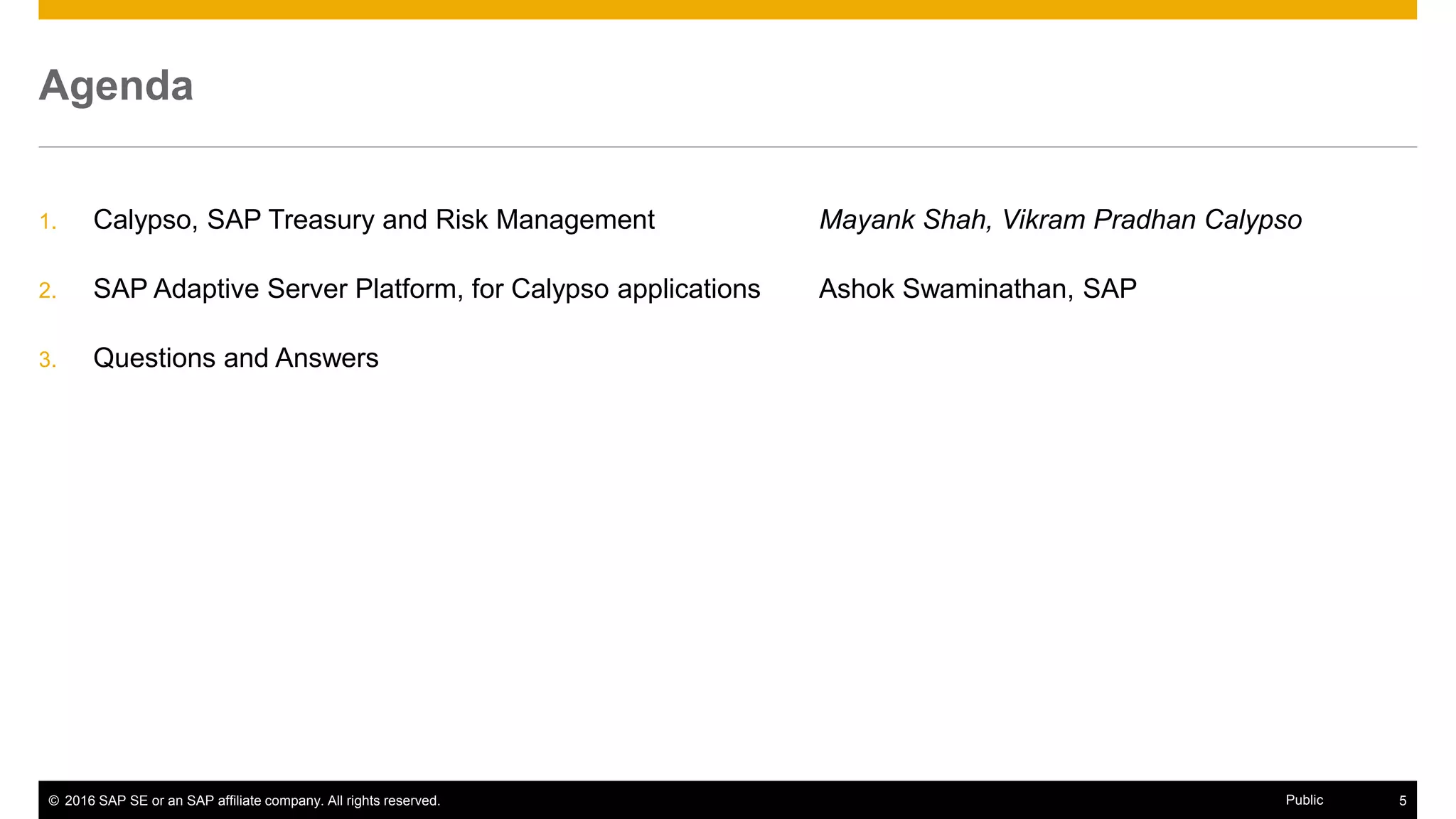 © 2016 SAP SE or an SAP affiliate company. All rights reserved. 5Public
Agenda
1. Calypso, SAP Treasury and Risk Management Mayank Shah, Vikram Pradhan Calypso
2. SAP Adaptive Server Platform, for Calypso applications Ashok Swaminathan, SAP
3. Questions and Answers
 