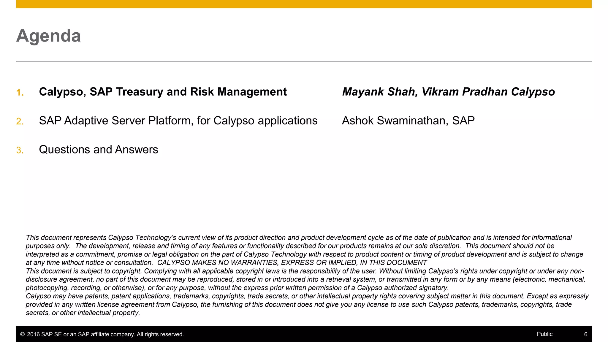 © 2016 SAP SE or an SAP affiliate company. All rights reserved. 6Public
Agenda
1. Calypso, SAP Treasury and Risk Management Mayank Shah, Vikram Pradhan Calypso
2. SAP Adaptive Server Platform, for Calypso applications Ashok Swaminathan, SAP
3. Questions and Answers
This document represents Calypso Technology’s current view of its product direction and product development cycle as of the date of publication and is intended for informational
purposes only. The development, release and timing of any features or functionality described for our products remains at our sole discretion. This document should not be
interpreted as a commitment, promise or legal obligation on the part of Calypso Technology with respect to product content or timing of product development and is subject to change
at any time without notice or consultation. CALYPSO MAKES NO WARRANTIES, EXPRESS OR IMPLIED, IN THIS DOCUMENT
This document is subject to copyright. Complying with all applicable copyright laws is the responsibility of the user. Without limiting Calypso’s rights under copyright or under any non-
disclosure agreement, no part of this document may be reproduced, stored in or introduced into a retrieval system, or transmitted in any form or by any means (electronic, mechanical,
photocopying, recording, or otherwise), or for any purpose, without the express prior written permission of a Calypso authorized signatory.
Calypso may have patents, patent applications, trademarks, copyrights, trade secrets, or other intellectual property rights covering subject matter in this document. Except as expressly
provided in any written license agreement from Calypso, the furnishing of this document does not give you any license to use such Calypso patents, trademarks, copyrights, trade
secrets, or other intellectual property.
 