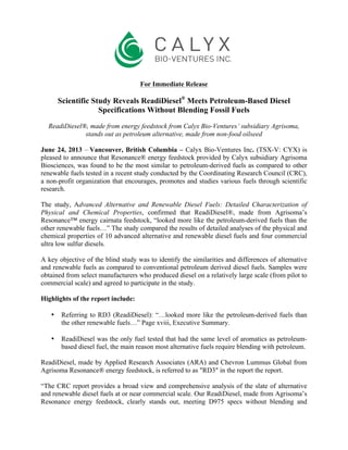 For Immediate Release
Scientific Study Reveals ReadiDiesel®
Meets Petroleum-Based Diesel
Specifications Without Blending Fossil Fuels
ReadiDiesel®, made from energy feedstock from Calyx Bio-Ventures’ subsidiary Agrisoma,
stands out as petroleum alternative, made from non-food oilseed
June 24, 2013 – Vancouver, British Columbia – Calyx Bio-Ventures Inc. (TSX-V: CYX) is
pleased to announce that Resonance® energy feedstock provided by Calyx subsidiary Agrisoma
Biosciences, was found to be the most similar to petroleum-derived fuels as compared to other
renewable fuels tested in a recent study conducted by the Coordinating Research Council (CRC),
a non-profit organization that encourages, promotes and studies various fuels through scientific
research.
The study, Advanced Alternative and Renewable Diesel Fuels: Detailed Characterization of
Physical and Chemical Properties, confirmed that ReadiDiesel®, made from Agrisoma’s
Resonance™ energy cairnata feedstock, “looked more like the petroleum-derived fuels than the
other renewable fuels…” The study compared the results of detailed analyses of the physical and
chemical properties of 10 advanced alternative and renewable diesel fuels and four commercial
ultra low sulfur diesels.
A key objective of the blind study was to identify the similarities and differences of alternative
and renewable fuels as compared to conventional petroleum derived diesel fuels. Samples were
obtained from select manufacturers who produced diesel on a relatively large scale (from pilot to
commercial scale) and agreed to participate in the study.
Highlights of the report include:
• Referring to RD3 (ReadiDiesel): “…looked more like the petroleum-derived fuels than
the other renewable fuels…” Page xviii, Executive Summary.
• ReadiDiesel was the only fuel tested that had the same level of aromatics as petroleum-
based diesel fuel, the main reason most alternative fuels require blending with petroleum.
ReadiDiesel, made by Applied Research Associates (ARA) and Chevron Lummus Global from
Agrisoma Resonance® energy feedstock, is referred to as "RD3" in the report the report.
“The CRC report provides a broad view and comprehensive analysis of the slate of alternative
and renewable diesel fuels at or near commercial scale. Our ReadiDiesel, made from Agrisoma’s
Resonance energy feedstock, clearly stands out, meeting D975 specs without blending and
 