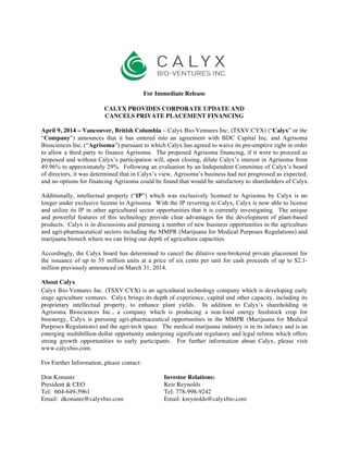 For Immediate Release
CALYX PROVIDES CORPORATE UPDATE AND
CANCELS PRIVATE PLACEMENT FINANCING
April 9, 2014 – Vancouver, British Columbia – Calyx Bio-Ventures Inc. (TSXV:CYX) (“Calyx” or the
“Company”) announces that it has entered into an agreement with BDC Capital Inc. and Agrisoma
Biosciences Inc. (“Agrisoma”) pursuant to which Calyx has agreed to waive its pre-emptive right in order
to allow a third party to finance Agrisoma. The proposed Agrisoma financing, if it were to proceed as
proposed and without Calyx’s participation will, upon closing, dilute Calyx’s interest in Agrisoma from
49.96% to approximately 29%. Following an evaluation by an Independent Committee of Calyx’s board
of directors, it was determined that in Calyx’s view, Agrisoma’s business had not progressed as expected,
and no options for financing Agrisoma could be found that would be satisfactory to shareholders of Calyx.
Additionally, intellectual property (“IP”) which was exclusively licensed to Agrisoma by Calyx is no
longer under exclusive license to Agrisoma. With the IP reverting to Calyx, Calyx is now able to license
and utilize its IP in other agricultural sector opportunities that it is currently investigating. The unique
and powerful features of this technology provide clear advantages for the development of plant-based
products. Calyx is in discussions and pursuing a number of new business opportunities in the agriculture
and agri-pharmaceutical sectors including the MMPR (Marijuana for Medical Purposes Regulations) and
marijuana biotech where we can bring our depth of agriculture capacities.
Accordingly, the Calyx board has determined to cancel the dilutive non-brokered private placement for
the issuance of up to 35 million units at a price of six cents per unit for cash proceeds of up to $2.1-
million previously announced on March 31, 2014.
About Calyx
Calyx Bio-Ventures Inc. (TSXV:CYX) is an agricultural technology company which is developing early
stage agriculture ventures. Calyx brings its depth of experience, capital and other capacity, including its
proprietary intellectual property, to enhance plant yields. In addition to Calyx’s shareholding in
Agrisoma Biosciences Inc., a company which is producing a non-food energy feedstock crop for
bioenergy, Calyx is pursuing agri-pharmaceutical opportunities in the MMPR (Marijuana for Medical
Purposes Regulations) and the agri-tech space. The medical marijuana industry is in its infancy and is an
emerging multibillion-dollar opportunity undergoing significant regulatory and legal reform which offers
strong growth opportunities to early participants. For further information about Calyx, please visit
www.calyxbio.com.
For Further Information, please contact:
Don Konantz Investor Relations:
President & CEO Keir Reynolds
Tel: 604-649-5961 Tel: 778-998-9242
Email: dkonantz@calyxbio.com Email: kreynolds@calyxbio.com
 