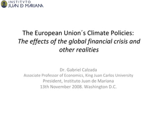 The European Union´s Climate Policies:  The effects of the global financial crisis and other realities Dr. Gabriel Calzada Associate Professor of Economics, King Juan Carlos University President, Instituto Juan de Mariana 13th November 2008. Washington D.C. 