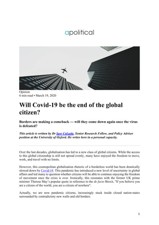1
Opinion
6 min read • March 19, 2020
Will Covid-19 be the end of the global
citizen?
Borders are making a comeback — will they come down again once the virus
is defeated?
This article is written by Dr Igor Calzada, Senior Research Fellow, and Policy Adviser
position at the University of Oxford. He writes here in a personal capacity.
Over the last decades, globalisation has led to a new class of global citizens. While the access
to this global citizenship is still not spread evenly, many have enjoyed the freedom to move,
work, and travel with no limits.
However, this cosmopolitan globalisation rhetoric of a borderless world has been drastically
slowed down by Covid-19. This pandemic has introduced a new level of uncertainty in global
affairs and led many to question whether citizens will be able to continue enjoying the freedom
of movement once the crisis is over. Ironically, this resonates with the former UK prime
minister Theresa May’s popular quote in reference to the de facto Brexit, "If you believe you
are a citizen of the world, you are a citizen of nowhere".
Actually, we are now pandemic citizens, increasingly stuck inside closed nation-states
surrounded by contradictory new walls and old borders.
 