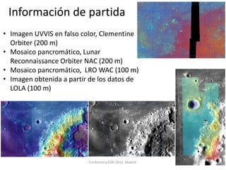 Información de partida
• Imagen UVVIS en falso color, Clementine
  Orbiter (200 m)
• Mosaico pancromático, Lunar
  Reconnaissance Orbiter NAC (200 m)
• Mosaico pancromático, LRO WAC (100 m)
• Imagen obtenida a partir de los datos de
  LOLA (100 m)




                          Conferencia ESRI 2012. Madrid.   13
 