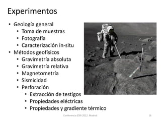 Experimentos
• Geología general
   • Toma de muestras
   • Fotografía
   • Caracterización in-situ
• Métodos geofísicos
   • Gravimetría absoluta
   • Gravimetría relativa
   • Magnetometría
   • Sismicidad
   • Perforación
      • Extracción de testigos
      • Propiedades eléctricas
      • Propiedades y gradiente térmico
                     Conferencia ESRI 2012. Madrid.   16
 