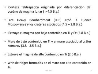• Corteza feldespática originada por diferenciación del
  oceáno de magma lunar ( > 4.5 B.a.)

• Late Heavy Bombardment (LHB) creó la Cuenca
  Moscoviense y los cráteres asociados (4.5 – 3.8 B.a.)

• Extruye el magma con bajo contenido en Ti y Fe (3.8 B.a.)

• Mare de bajo contenido en Ti y el mare asociado al cráter
  Komarov (3.8 - 3.5 B.a.)

• Extruye el magma de alto contenido en Ti (2.6 B.a.)

• Wrinkle ridges formados en el mare con alto contenido en
  Ti.
                            MSc. 2012                         21
 