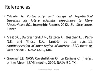 Referencias
• Calzada A. Cartography and design of hypothetical
  traverses for future scientific expeditions to Mare
  Moscoviense ROI. Internship Reports 2012. ISU, Strasbourg,
  France.

• Mest S.C., Dworzanczyk A.R., Calzada A., Bleacher J.E., Petro
  N.E. and Yingst R.A. Update on the scientific
  characterization of lunar region of interest. LEAG meeting.
  October 2012. NASA GSFC, MD.

• Gruener J.E. NASA Constellation Office Regions of Interest
  on the Moon. LEAG meeting 2009. NASA JSC, TX.
                        Conferencia ESRI 2012. Madrid.       23
 