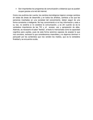 • Son importantes los programas de comunicación a distancia que se pueden
ocupar gracias a la red del internet.
Como nos pudimos dar cuenta, los cambios tecnológicos trajeron consigo cambios
en todas las áreas de desarrollo y en todos los ámbitos, cambios a los que las
personas insertadas en una sociedad del conocimiento, deben seguir de una
forma constante e inteligente. No hay conocimiento si no hay información y esta a
su vez, no existiría si no existiera la comunicación, y es ahí cuando se da la
verdadera importancia de las TIC y el acceso, uso y apropiación de ellas.
Además, es necesario el saber “leerlas”, el texto lo mencionaba como la capacidad
cognitiva para usarlas, pues de esta forma seremos capaces de aceptar lo que
nos conviene, rechazar lo que consideramos inservibles y no dejarnos dominar ni
persuadir por los contenidos que nos venden los medios, que es la verdadera
finalidad y se encuentra oculta.
 